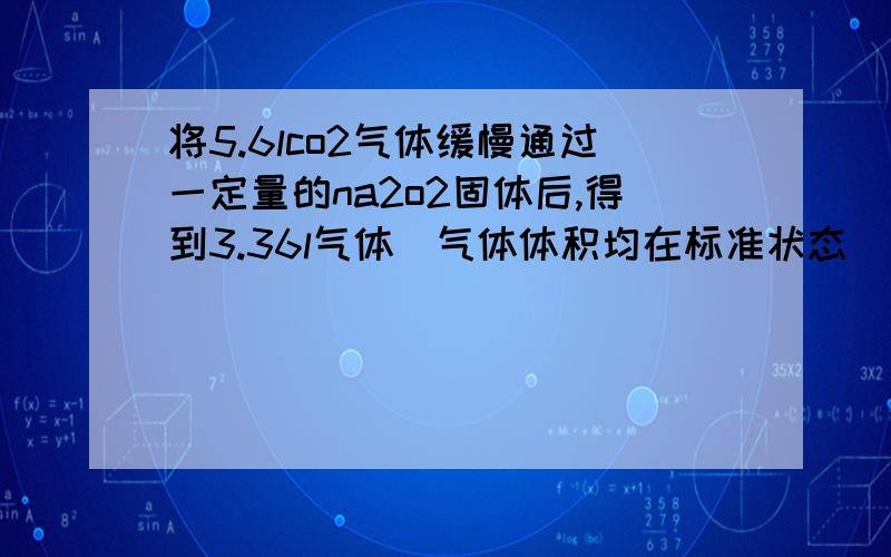 将5.6lco2气体缓慢通过一定量的na2o2固体后,得到3.36l气体(气体体积均在标准状态