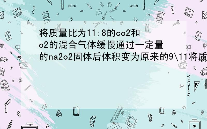 将质量比为11:8的co2和o2的混合气体缓慢通过一定量的na2o2固体后体积变为原来的9\11将质量比为11:8的co2和o2的混合气体缓慢通过一定量的na2o2固体后,体积变为原来的9\11,则反应后的气体体积比