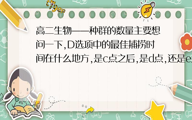 高二生物——种群的数量主要想问一下,D选项中的最佳捕捞时间在什么地方,是c点之后,是d点,还是e点?原因是什么?在其他题目中是否也可以这样回答呢?