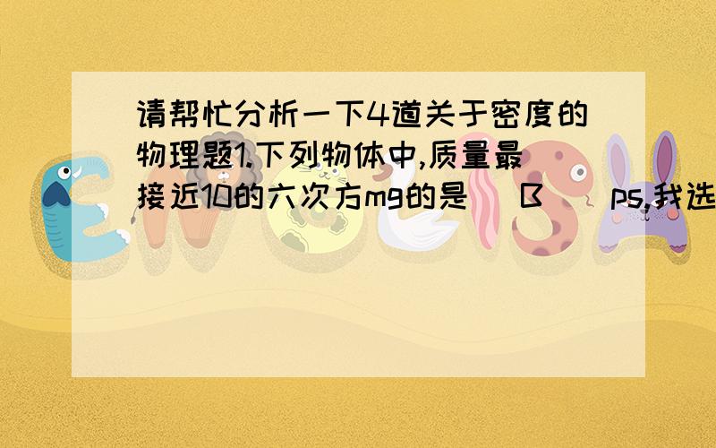 请帮忙分析一下4道关于密度的物理题1.下列物体中,质量最接近10的六次方mg的是（ B ） ps.我选的是DA一头牛B一升水C一台彩色电视机D一只麻雀2.有甲乙两个物体,甲物体的密度是乙物体的2/3,乙