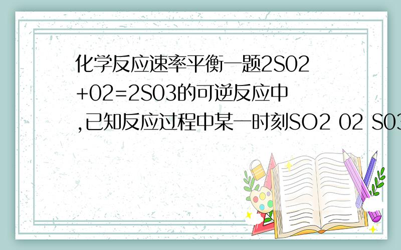 化学反应速率平衡一题2S02+02=2S03的可逆反应中,已知反应过程中某一时刻SO2 02 S03的浓度分别为0.2MOL/L 0.1MOL/L 0.2MOL/L 则当反应平衡时,可能存在的数据是1.S02为0.4MOL/L,02为0.2MOL/L2.SO2为0.25MOL/L3.SO3为