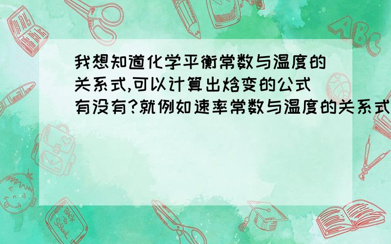 我想知道化学平衡常数与温度的关系式,可以计算出焓变的公式有没有?就例如速率常数与温度的关系式可以求出活化能一样,例如这个公式lnK = lnA-E/RT,收到回答会给分的