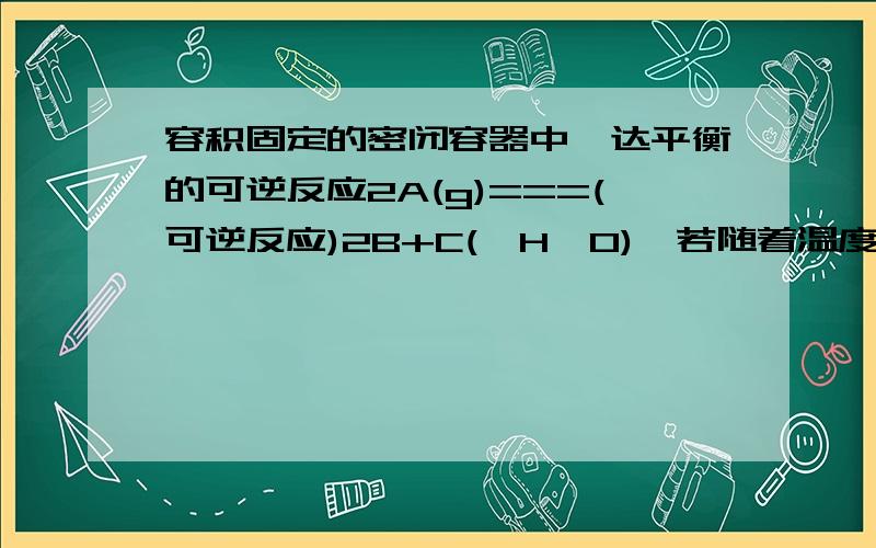 容积固定的密闭容器中,达平衡的可逆反应2A(g)===(可逆反应)2B+C(△H>0),若随着温度升高,气体平均相对分子质量减小,则下列判断正确的是( ).若B为固体,则C一定是气体.）