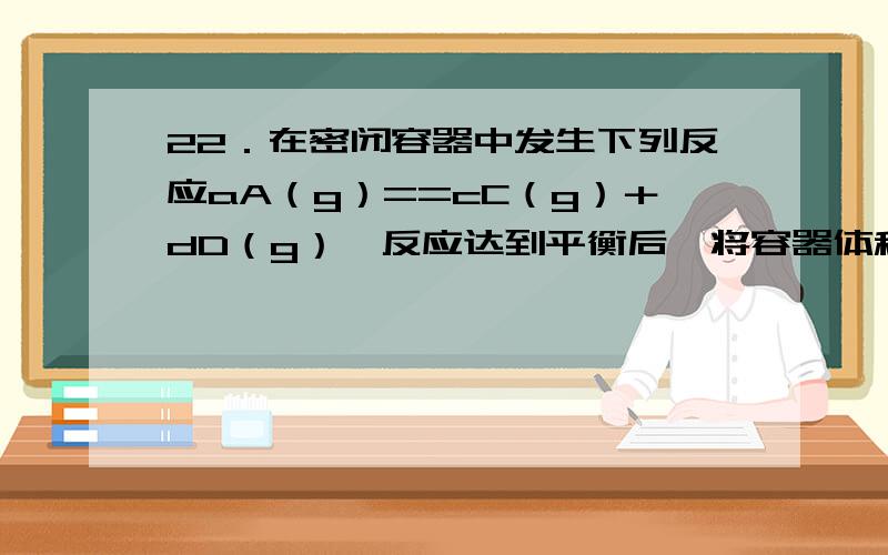 22．在密闭容器中发生下列反应aA（g）==cC（g）＋dD（g）,反应达到平衡后,将容器体积压缩到原来的一半,再次达到平衡时,D的浓度为原平衡的1．8倍,下列叙述正确的是 （ ） A．A的转化率变小 B