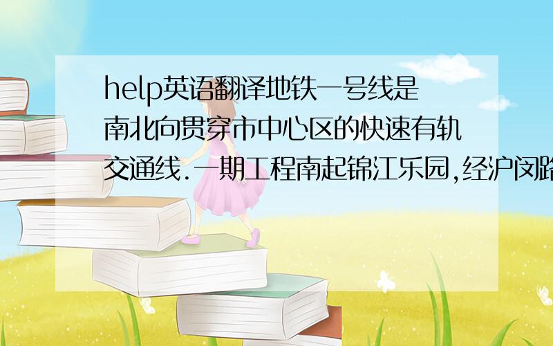 help英语翻译地铁一号线是南北向贯穿市中心区的快速有轨交通线.一期工程南起锦江乐园,经沪闵路、漕溪路、衡山路、淮海中路,自嵩山路向北折向人民广场,经新闸路穿越苏州河到达上海火