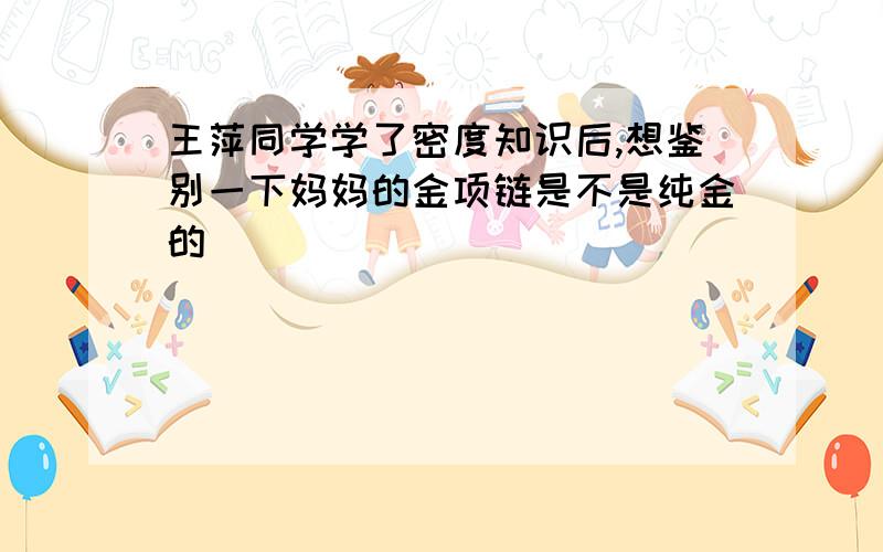 王萍同学学了密度知识后,想鉴别一下妈妈的金项链是不是纯金的