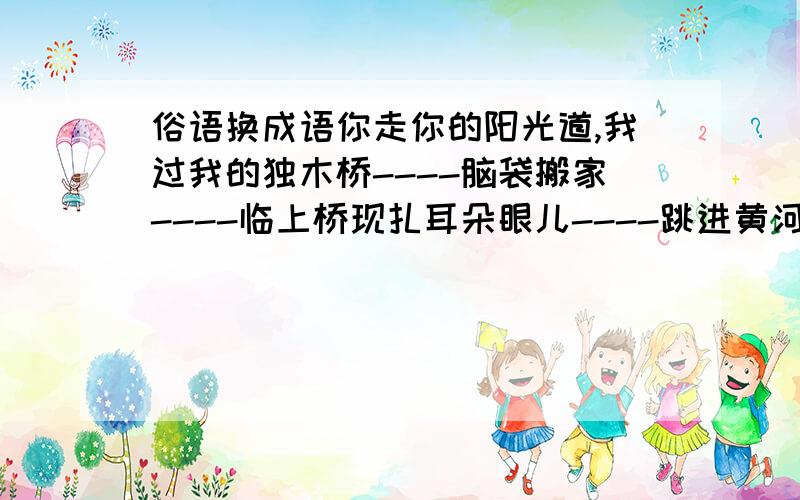 俗语换成语你走你的阳光道,我过我的独木桥----脑袋搬家----临上桥现扎耳朵眼儿----跳进黄河也洗不清-----人心不足蛇吞象-----鸡蛋碰石头----说得比唱得好听---生米煮成熟饭----重打锣鼓另开张