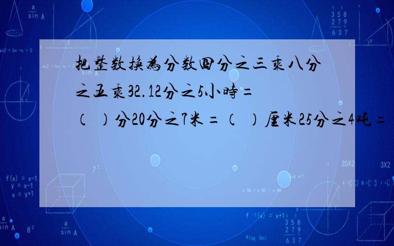 把整数换为分数四分之三乘八分之五乘32.12分之5小时=（ ）分20分之7米=（ ）厘米25分之4吨=（ ）千克1又8分之1千米=（ ）米2又4分之1时=（ ）时（ ）分