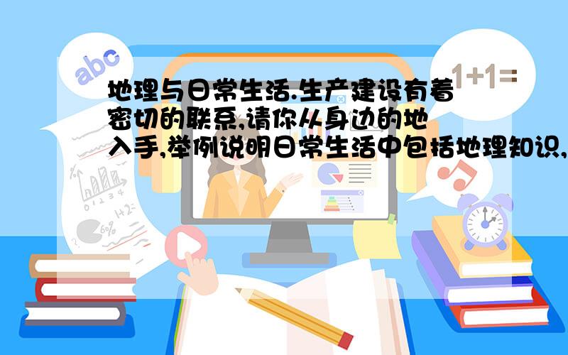 地理与日常生活.生产建设有着密切的联系,请你从身边的地 入手,举例说明日常生活中包括地理知识,生产建地理与日常生活.生产建设有着密切的联系,请你从身边的地入手,举例说明日常生活