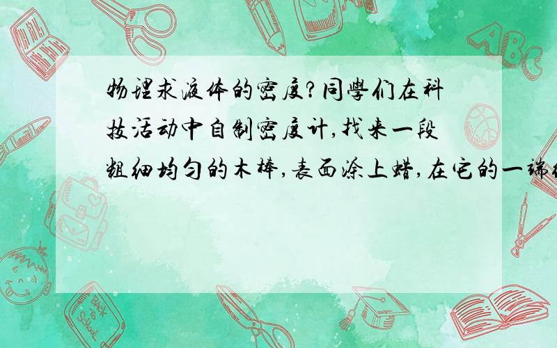 物理求液体的密度?同学们在科技活动中自制密度计,找来一段粗细均匀的木棒,表面涂上蜡,在它的一端绕上适量的保险丝,把这装置放入水中,在液面所在的位置刻上刻度,并标上“1”,再将此装