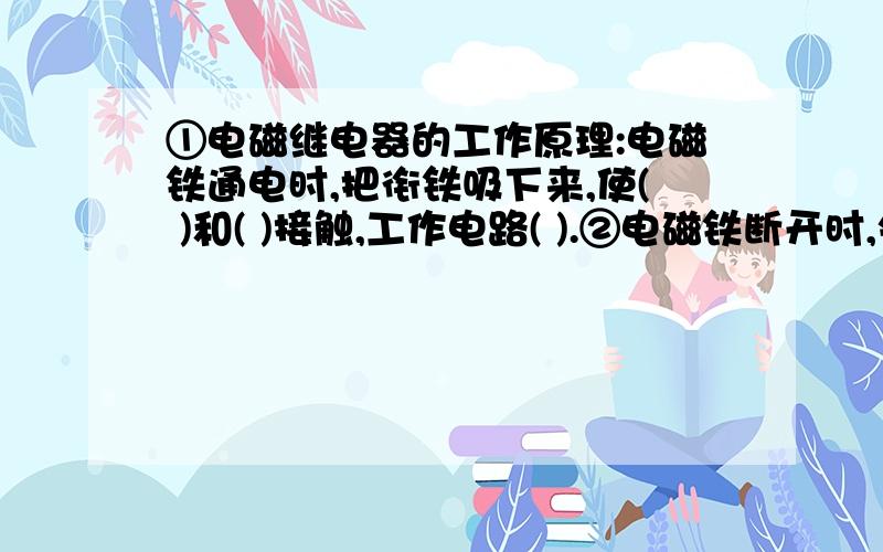 ①电磁继电器的工作原理:电磁铁通电时,把衔铁吸下来,使( )和( )接触,工作电路( ).②电磁铁断开时,失去磁性,弹簧把衔铁拉过来,( )工作电路.电磁铁电器就是利用( )控制工作电路通断的开关.