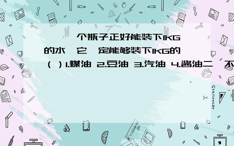 一、一个瓶子正好能装下1KG的水,它一定能够装下1KG的（）1.煤油 2.豆油 3.汽油 4.酱油二、不能将所有的实验形状都列出来,但仍然由此得出结论,这种探究问题得出结论地方法叫做?————三