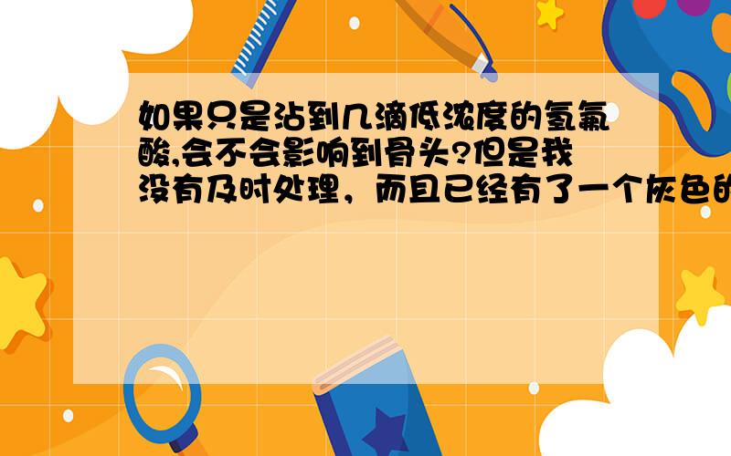 如果只是沾到几滴低浓度的氢氟酸,会不会影响到骨头?但是我没有及时处理，而且已经有了一个灰色的坏死组织了，及时扩创也没有蔓延，拜托各位不要给我百度来的东西，