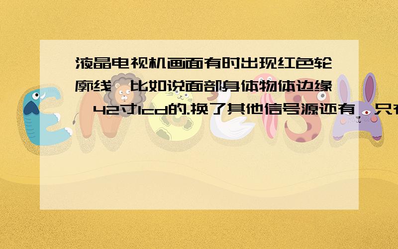 液晶电视机画面有时出现红色轮廓线,比如说面部身体物体边缘,42寸lcd的.换了其他信号源还有,只有关机再开机就没有了.