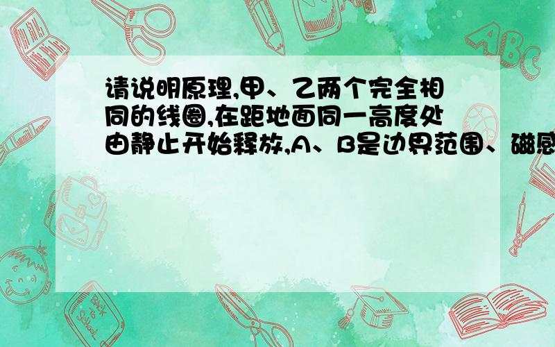 请说明原理,甲、乙两个完全相同的线圈,在距地面同一高度处由静止开始释放,A、B是边界范围、磁感应强度的大小和方向均完全相同的匀强磁场,只是A的区域比B的区域离地面高一些,两线圈下