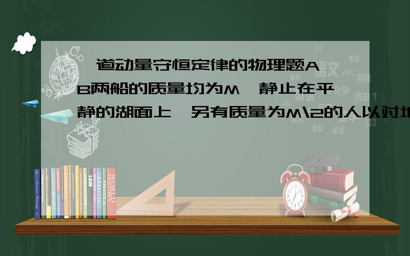 一道动量守恒定律的物理题A、B两船的质量均为M,静止在平静的湖面上,另有质量为M\2的人以对地的速率v从A船跳到B船,在从B船跳到A船,又从A船跳到B船,不计水的阻力,则此时A、B两船的速度大小