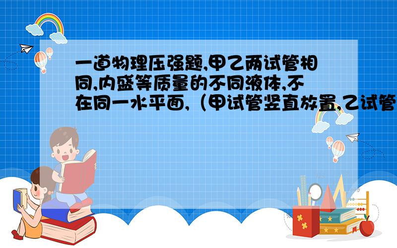 一道物理压强题,甲乙两试管相同,内盛等质量的不同液体,不在同一水平面,（甲试管竖直放置,乙试管倾斜,乙试管内液体液面高于甲试管内液体液面）则两液体对管底的压力、压强大小关系是