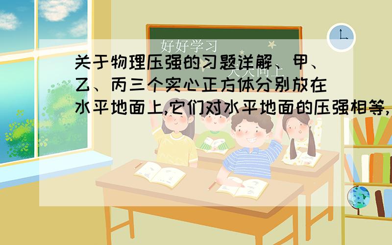 关于物理压强的习题详解、甲、乙、丙三个实心正方体分别放在水平地面上,它们对水平地面的压强相等,已知物体密度为ρ甲>ρ乙>ρ丙,若分别在三个正方体上表面中央施加一个竖直向上的拉