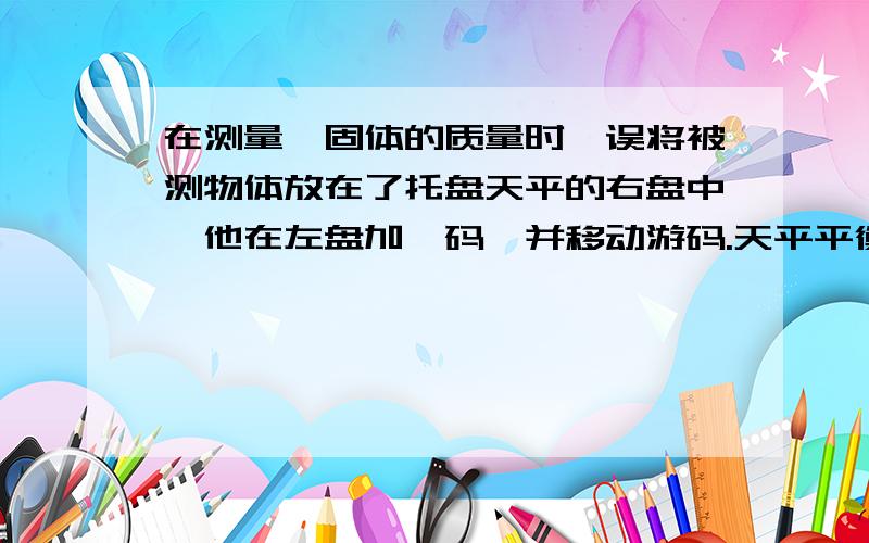 在测量一固体的质量时,误将被测物体放在了托盘天平的右盘中,他在左盘加砝码,并移动游码.天平平衡时,他得到的砝码得质量和游码的示数分别是63G和0.8G,则被测物体的质量为多少克?