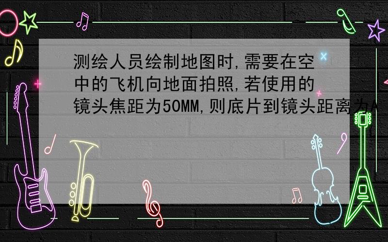 测绘人员绘制地图时,需要在空中的飞机向地面拍照,若使用的镜头焦距为50MM,则底片到镜头距离为A 10MM之外B 50MM左右C 略大于50MMD 等于50MM