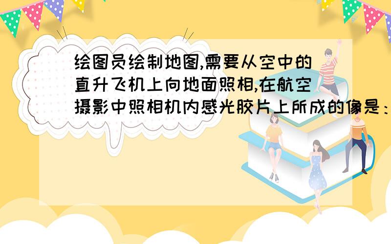 绘图员绘制地图,需要从空中的直升飞机上向地面照相,在航空摄影中照相机内感光胶片上所成的像是：A、倒立、放大的实像 B、倒立、缩小的实像