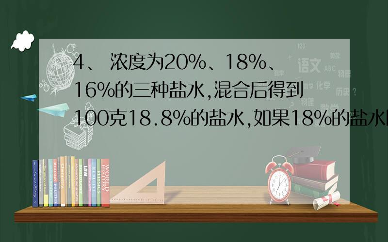 4、 浓度为20%、18%、16%的三种盐水,混合后得到100克18.8%的盐水,如果18%的盐水比16%的盐水多30克,问每种盐水各多少克?