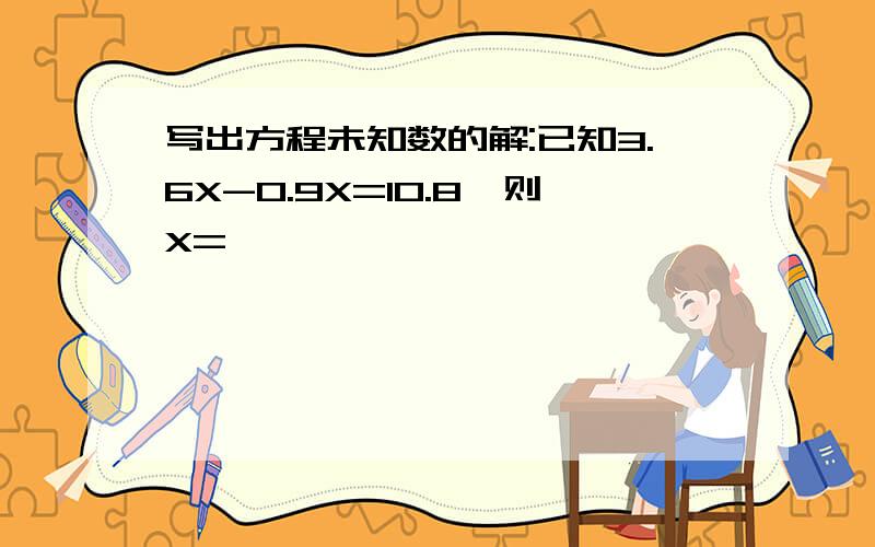 写出方程未知数的解:已知3.6X-0.9X=10.8,则X=