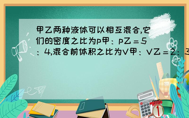 甲乙两种液体可以相互混合,它们的密度之比为p甲：p乙＝5：4,混合前体积之比为V甲：V乙＝2：3…………甲乙两种液体可以相互混合,它们的密度之比为p甲：p乙＝5：4,混合前体积之比为V甲：V