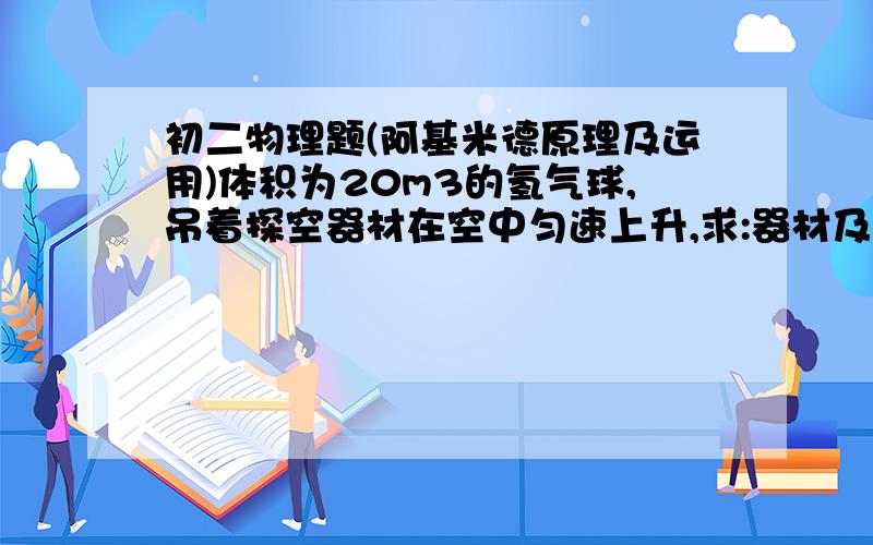 初二物理题(阿基米德原理及运用)体积为20m3的氢气球,吊着探空器材在空中匀速上升,求:器材及吊篮对氢气球的拉力是多大?(空气密度:1.29kg/m3,氢气密度:0.09kg/m3,补给气球的厚度和重力.急,周末