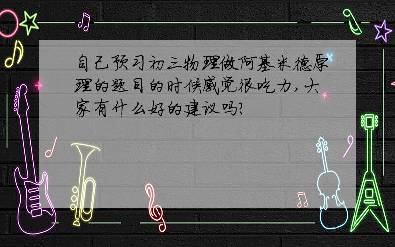 自己预习初三物理做阿基米德原理的题目的时候感觉很吃力,大家有什么好的建议吗?