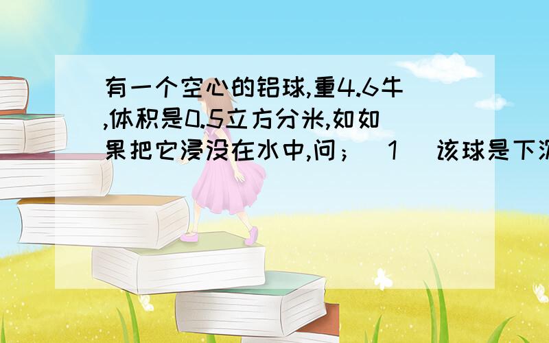 有一个空心的铝球,重4.6牛,体积是0.5立方分米,如如果把它浸没在水中,问；（1） 该球是下沉还是上浮?（2） 如果上浮,平衡时露出水面的体积是多少?