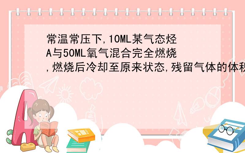 常温常压下,10ML某气态烃A与50ML氧气混合完全燃烧,燃烧后冷却至原来状态,残留气体的体积为35ML.该听的分子是可能为?请给出详细计算过程.