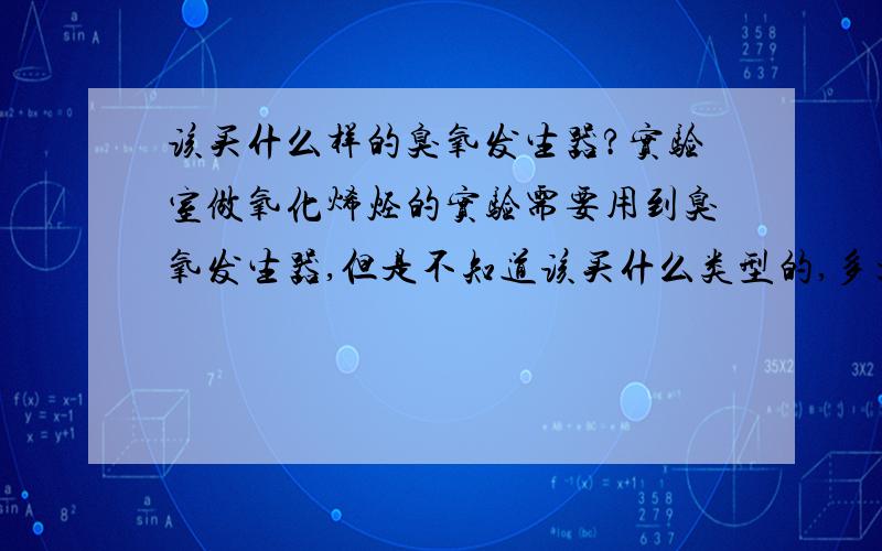 该买什么样的臭氧发生器?实验室做氧化烯烃的实验需要用到臭氧发生器,但是不知道该买什么类型的,多大的,希望知道的告诉下,最好有参考价格