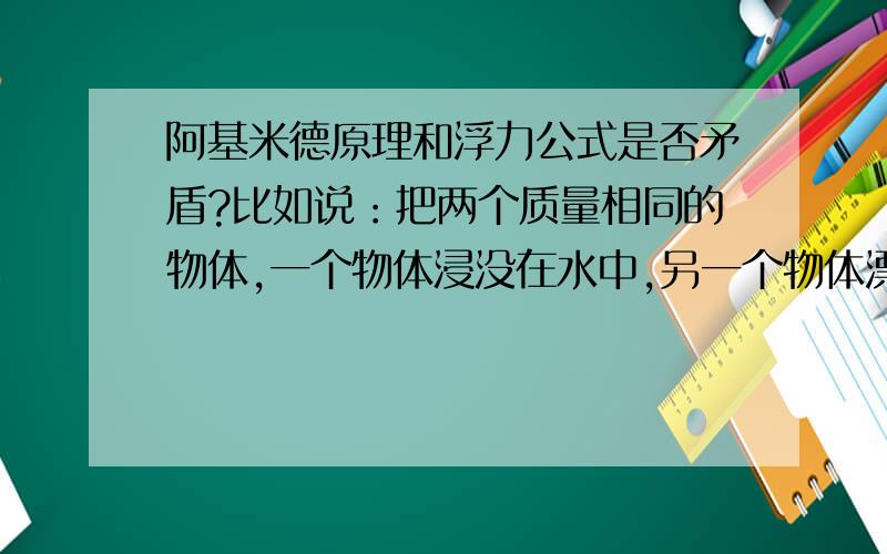 阿基米德原理和浮力公式是否矛盾?比如说：把两个质量相同的物体,一个物体浸没在水中,另一个物体漂浮在水上,那么他们的浮力?根据阿基米德定律F浮=G排液,浮力相等,而根据F浮=ρVg.那么他