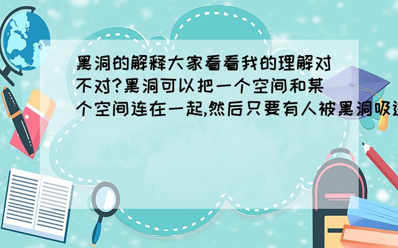 黑洞的解释大家看看我的理解对不对?黑洞可以把一个空间和某个空间连在一起,然后只要有人被黑洞吸进出,他就会在另外一个空间出现.简单来说就是空间扭曲.例子：黑洞能把银河系和别的