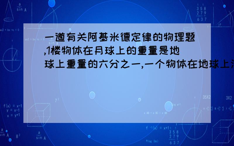 一道有关阿基米德定律的物理题,1楼物体在月球上的重量是地球上重量的六分之一,一个物体在地球上漂浮在一杯水中,有六分之一的总体积露出水面,如果把装水的杯子和杯中的物体一起带到