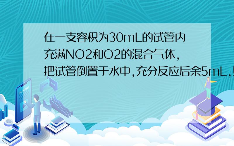 在一支容积为30mL的试管内充满NO2和O2的混合气体,把试管倒置于水中,充分反应后余5mL,则原混合气体中NO2和O2的体积各是多少