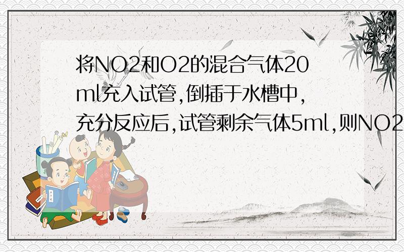 将NO2和O2的混合气体20ml充入试管,倒插于水槽中,充分反应后,试管剩余气体5ml,则NO2与O2体积比为?求详解.