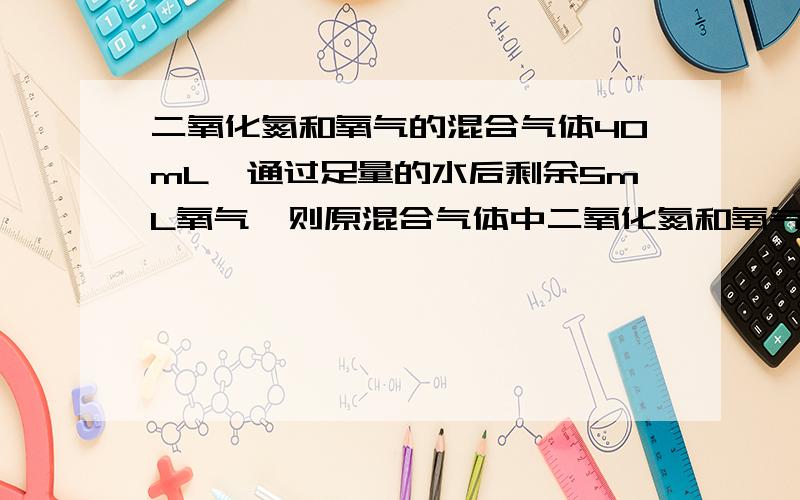 二氧化氮和氧气的混合气体40mL,通过足量的水后剩余5mL氧气,则原混合气体中二氧化氮和氧气各占多少亳升?有提示:3NO2+H2O=2HNO3+NO.(1)2NO+O2=2NO2.(2)解联立方程,