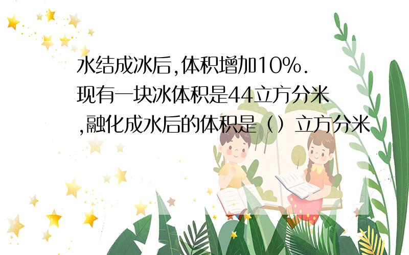 水结成冰后,体积增加10%.现有一块冰体积是44立方分米,融化成水后的体积是（）立方分米