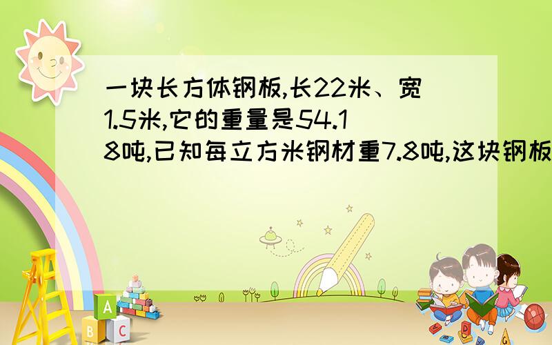 一块长方体钢板,长22米、宽1.5米,它的重量是54.18吨,已知每立方米钢材重7.8吨,这块钢板厚多少米