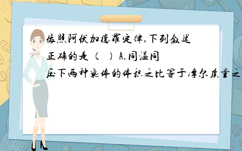 依照阿伏加德罗定律,下列叙述正确的是 （ ） A.同温同压下两种气体的体积之比等于摩尔质量之比 　 B.同温