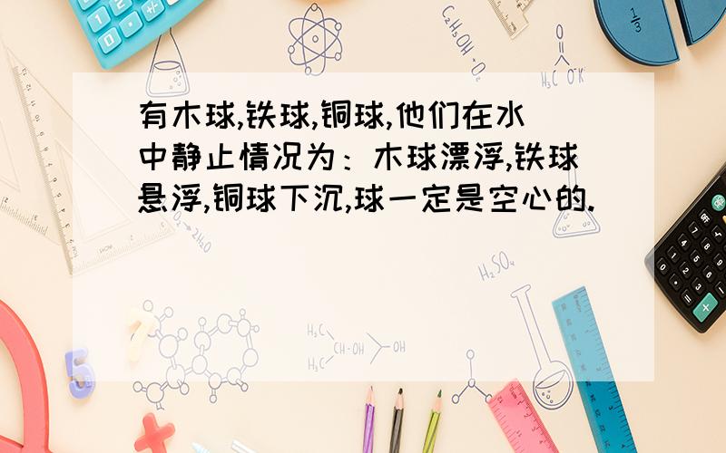 有木球,铁球,铜球,他们在水中静止情况为：木球漂浮,铁球悬浮,铜球下沉,球一定是空心的.