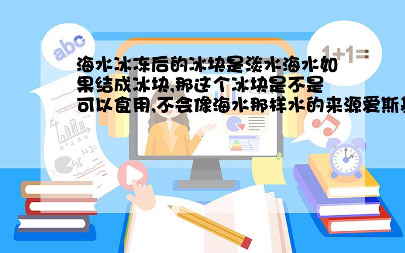 海水冰冻后的冰块是淡水海水如果结成冰块,那这个冰块是不是可以食用,不会像海水那样水的来源爱斯基摩人的饮用水是十分珍贵的.他们需要到冰山上去取回冰来融化,才有水用.因为北冰洋