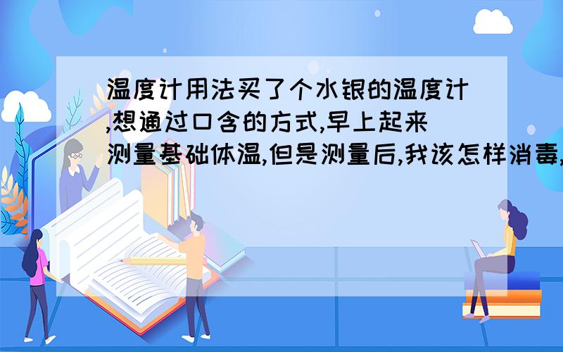 温度计用法买了个水银的温度计,想通过口含的方式,早上起来测量基础体温,但是测量后,我该怎样消毒,以方便下次干净的使用?