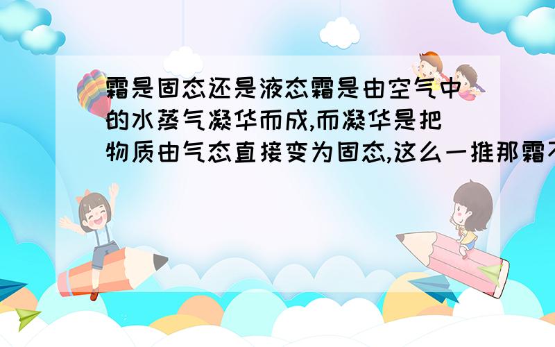 霜是固态还是液态霜是由空气中的水蒸气凝华而成,而凝华是把物质由气态直接变为固态,这么一推那霜不就是固态了么?可我听说霜是液态.