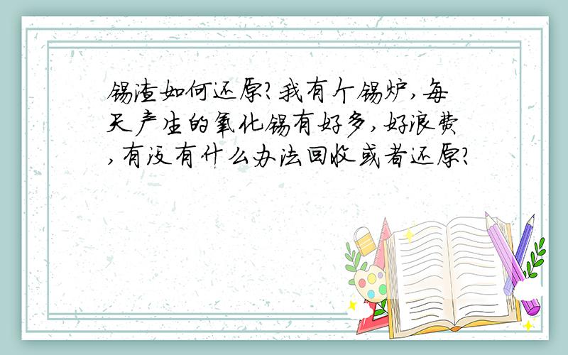 锡渣如何还原?我有个锡炉,每天产生的氧化锡有好多,好浪费,有没有什么办法回收或者还原?