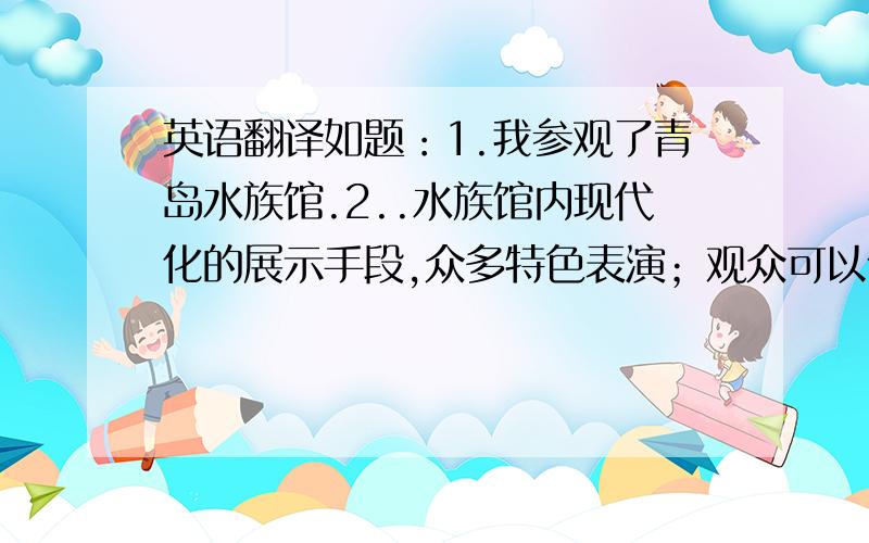 英语翻译如题：1.我参观了青岛水族馆.2..水族馆内现代化的展示手段,众多特色表演；观众可以体验许多项目.3.为国内第一个展示全部海底世界的水族馆.4.有世界上馆藏最为丰富的海洋生物标