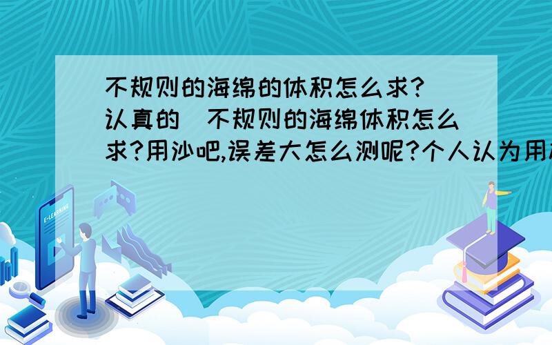 不规则的海绵的体积怎么求?(认真的)不规则的海绵体积怎么求?用沙吧,误差大怎么测呢?个人认为用橡皮泥.请不用水测,水的误差还大些!固化海绵?你那测的是体积?益出水的体积就是海面的体