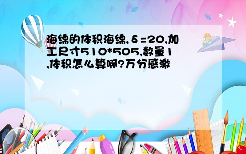 海绵的体积海绵,δ=20,加工尺寸510*505,数量1,体积怎么算啊?万分感激